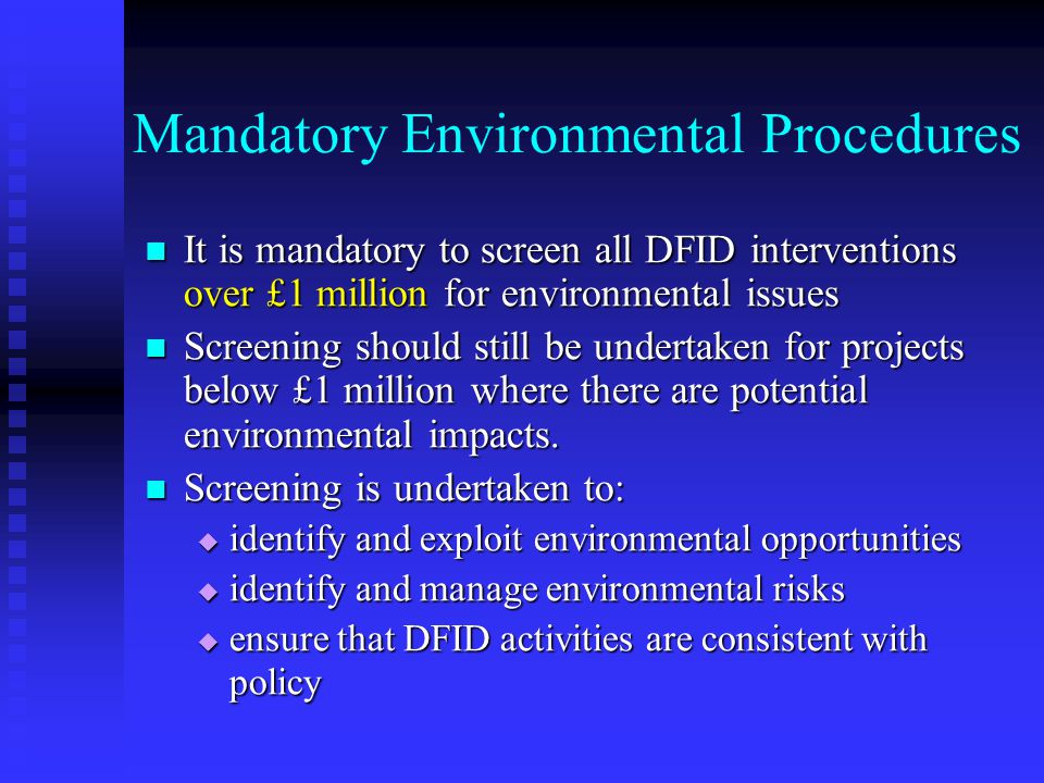 Mandatory Environmental Procedures It is mandatory to screen all DFID interventions over £1 million for environmental issues It is mandatory to screen all DFID interventions over £1 million for environmental issues Screening should still be undertaken for projects below £1 million where there are potential environmental impacts.