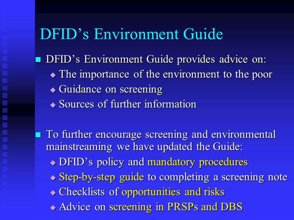 DFID’s Environment Guide DFID’s Environment Guide provides advice on: DFID’s Environment Guide provides advice on:  The importance of the environment to the poor  Guidance on screening  Sources of further information To further encourage screening and environmental mainstreaming we have updated the Guide: To further encourage screening and environmental mainstreaming we have updated the Guide:  DFID’s policy and mandatory procedures  Step-by-step guide to completing a screening note  Checklists of opportunities and risks  Advice on screening in PRSPs and DBS