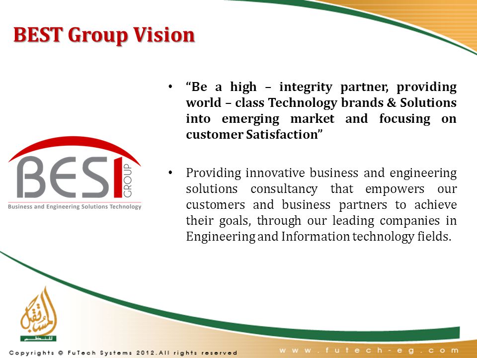 BEST Group Vision Be a high – integrity partner, providing world – class Technology brands & Solutions into emerging market and focusing on customer Satisfaction Providing innovative business and engineering solutions consultancy that empowers our customers and business partners to achieve their goals, through our leading companies in Engineering and Information technology fields.