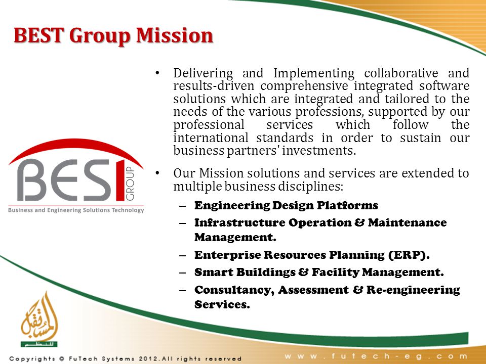 BEST Group Mission Delivering and Implementing collaborative and results-driven comprehensive integrated software solutions which are integrated and tailored to the needs of the various professions, supported by our professional services which follow the international standards in order to sustain our business partners investments.