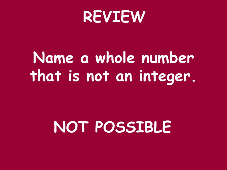 REVIEW Name a whole number that is not an integer. NOT POSSIBLE