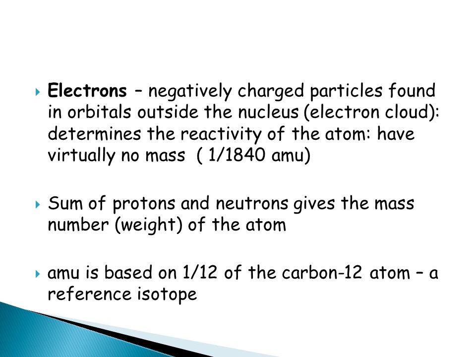  Electrons – negatively charged particles found in orbitals outside the nucleus (electron cloud): determines the reactivity of the atom: have virtually no mass ( 1/1840 amu)  Sum of protons and neutrons gives the mass number (weight) of the atom  amu is based on 1/12 of the carbon-12 atom – a reference isotope