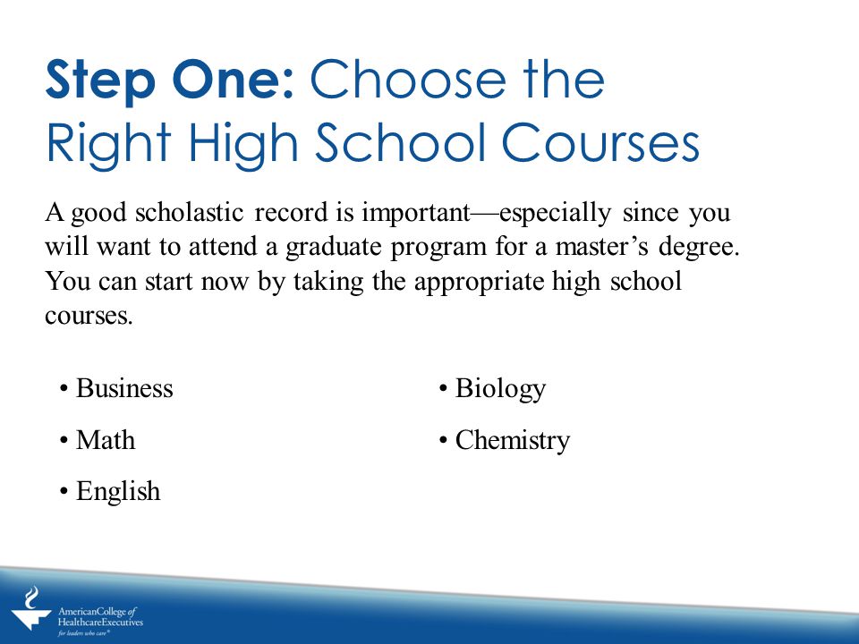 Step One: Choose the Right High School Courses A good scholastic record is important—especially since you will want to attend a graduate program for a master’s degree.
