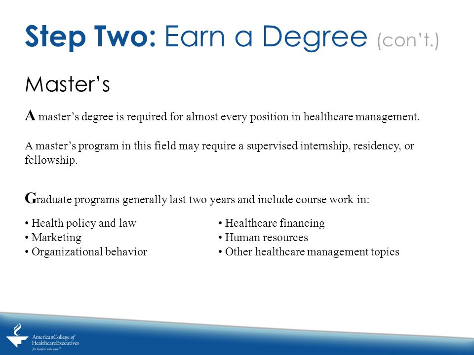 Master’s Step Two: Earn a Degree (con’t.) A master’s degree is required for almost every position in healthcare management.