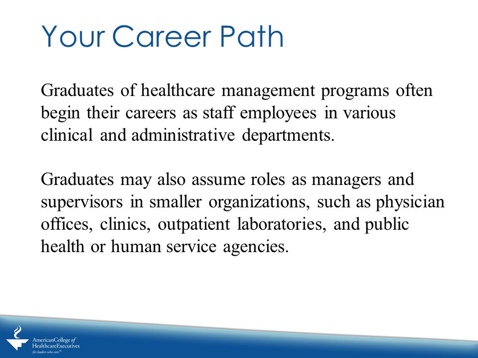Your Career Path Graduates of healthcare management programs often begin their careers as staff employees in various clinical and administrative departments.