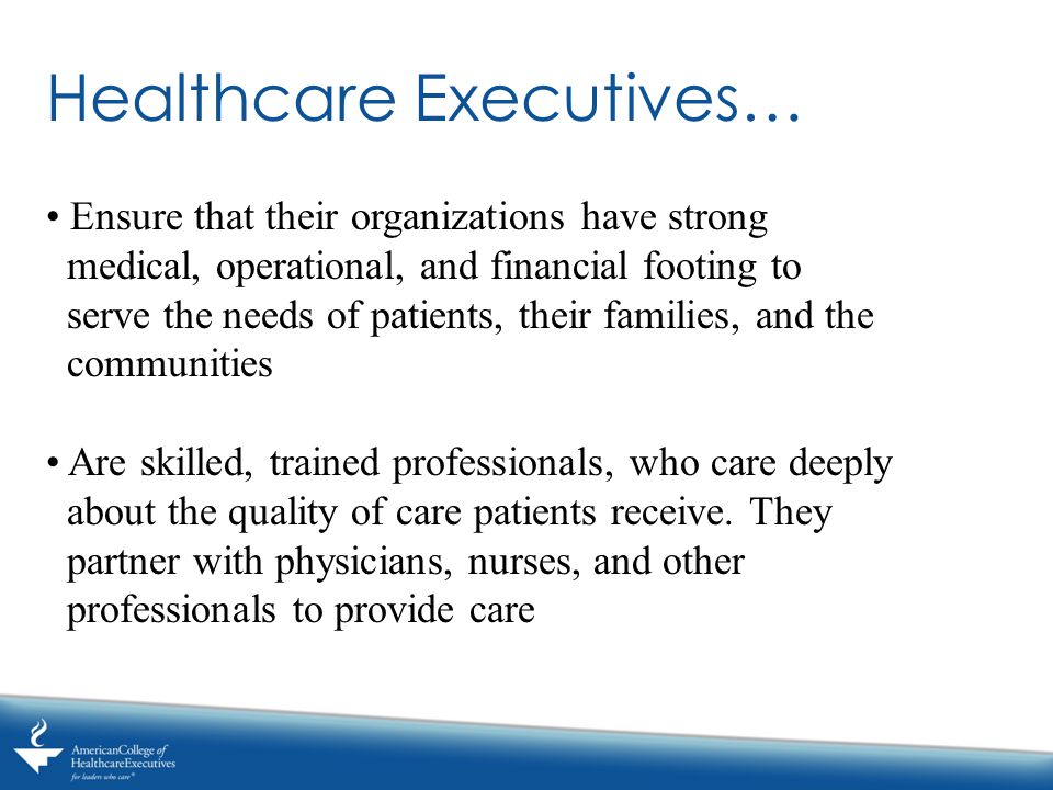 Healthcare Executives… Ensure that their organizations have strong medical, operational, and financial footing to serve the needs of patients, their families, and the communities Are skilled, trained professionals, who care deeply about the quality of care patients receive.