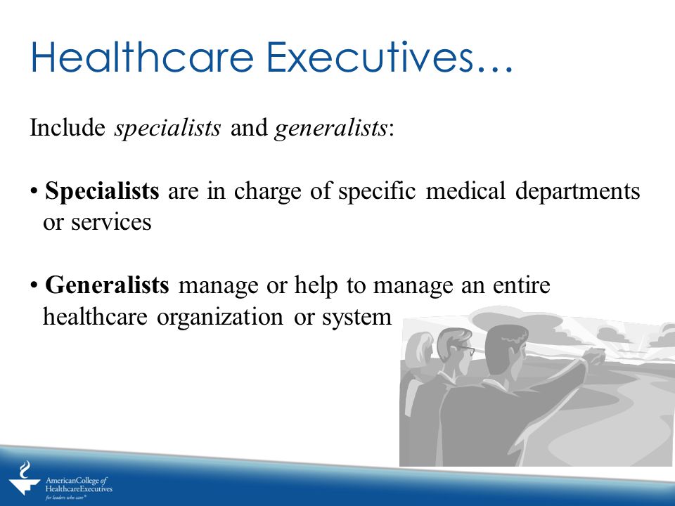 Healthcare Executives… Include specialists and generalists: Specialists are in charge of specific medical departments or services Generalists manage or help to manage an entire healthcare organization or system