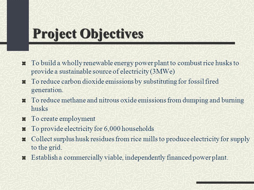 Project Objectives To build a wholly renewable energy power plant to combust rice husks to provide a sustainable source of electricity (3MWe) To reduce carbon dioxide emissions by substituting for fossil fired generation.
