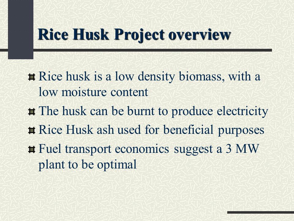 Rice husk is a low density biomass, with a low moisture content The husk can be burnt to produce electricity Rice Husk ash used for beneficial purposes Fuel transport economics suggest a 3 MW plant to be optimal Rice Husk Project overview