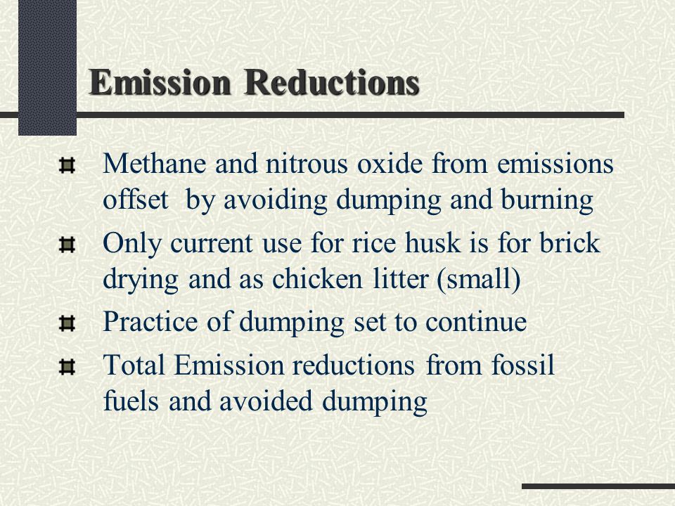 Emission Reductions Methane and nitrous oxide from emissions offset by avoiding dumping and burning Only current use for rice husk is for brick drying and as chicken litter (small) Practice of dumping set to continue Total Emission reductions from fossil fuels and avoided dumping