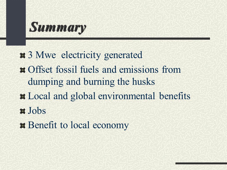 Summary 3 Mwe electricity generated Offset fossil fuels and emissions from dumping and burning the husks Local and global environmental benefits Jobs Benefit to local economy