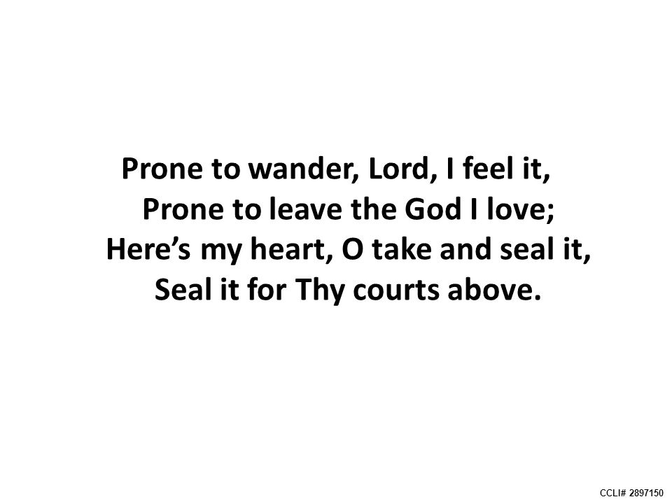 Prone to wander, Lord, I feel it, Prone to leave the God I love; Here’s my heart, O take and seal it, Seal it for Thy courts above.