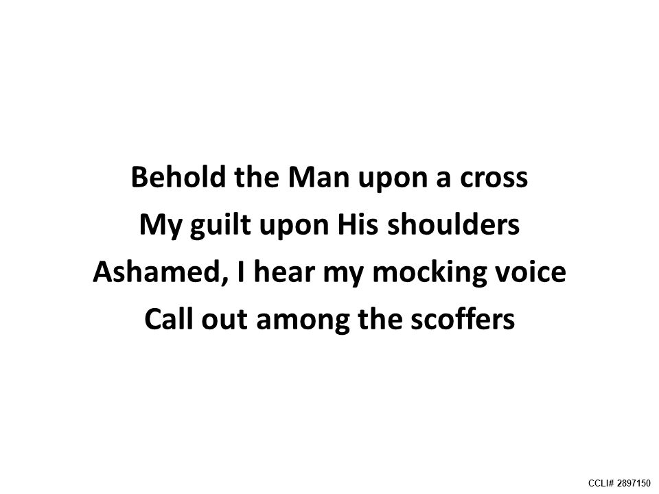 Behold the Man upon a cross My guilt upon His shoulders Ashamed, I hear my mocking voice Call out among the scoffers CCLI#