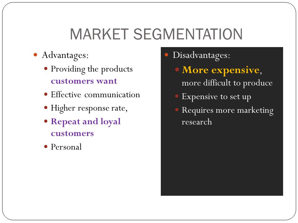 MARKET SEGMENTATION Advantages: Providing the products customers want Effective communication Higher response rate, Repeat and loyal customers Personal Disadvantages: More expensive, more difficult to produce Expensive to set up Requires more marketing research