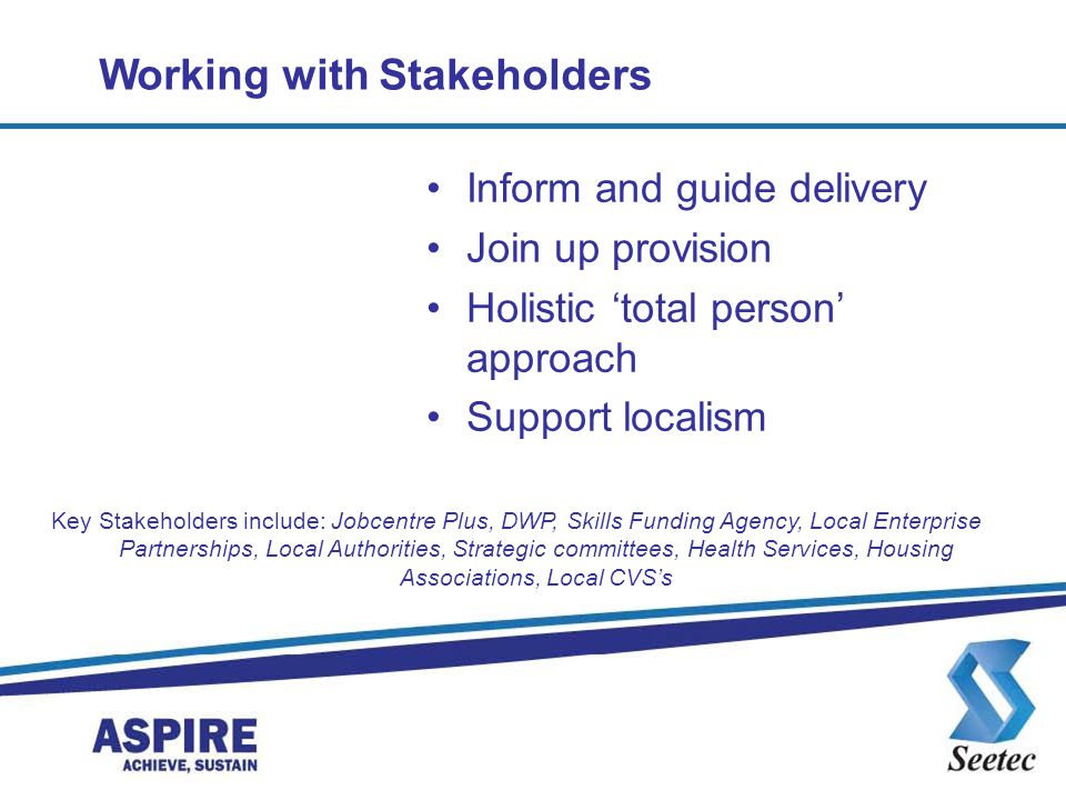 Working with Stakeholders Inform and guide delivery Join up provision Holistic ‘total person’ approach Support localism Key Stakeholders include: Jobcentre Plus, DWP, Skills Funding Agency, Local Enterprise Partnerships, Local Authorities, Strategic committees, Health Services, Housing Associations, Local CVS’s