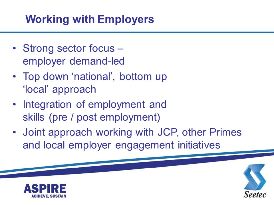 Working with Employers Strong sector focus – employer demand-led Top down ‘national’, bottom up ‘local’ approach Integration of employment and skills (pre / post employment) Joint approach working with JCP, other Primes and local employer engagement initiatives