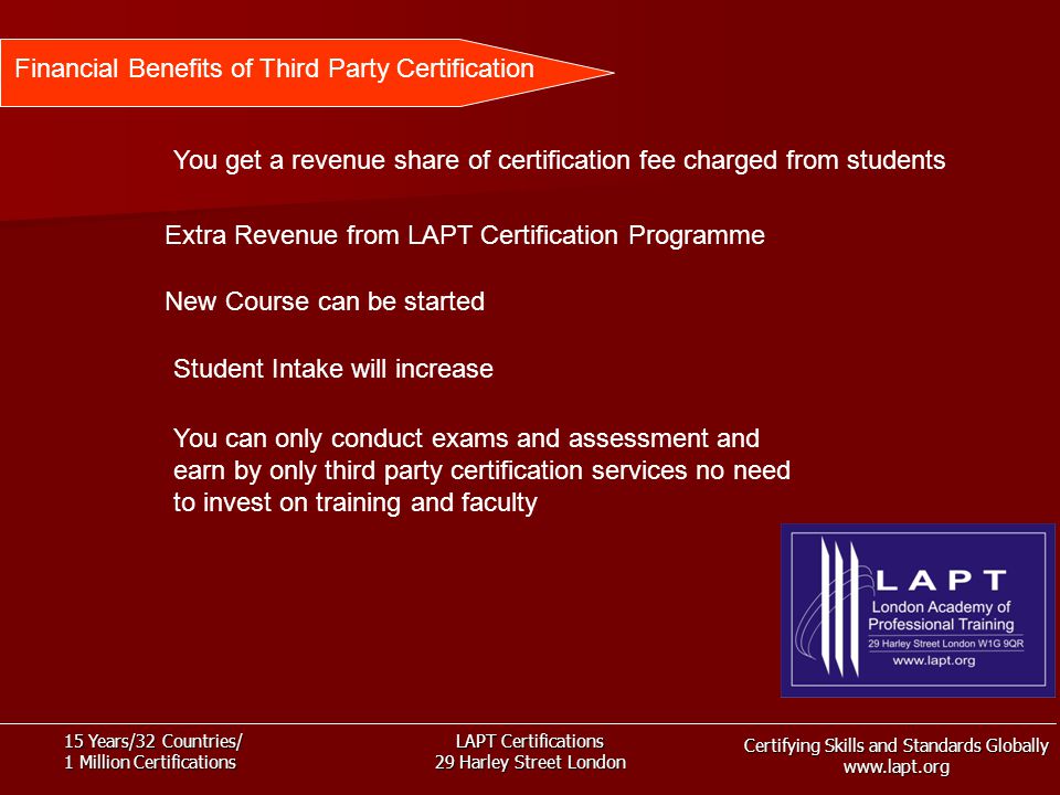 Certifying Skills and Standards Globally   15 Years/32 Countries/ 1 Million Certifications LAPT Certifications 29 Harley Street London Financial Benefits of Third Party Certification You get a revenue share of certification fee charged from students Extra Revenue from LAPT Certification Programme New Course can be started Student Intake will increase You can only conduct exams and assessment and earn by only third party certification services no need to invest on training and faculty