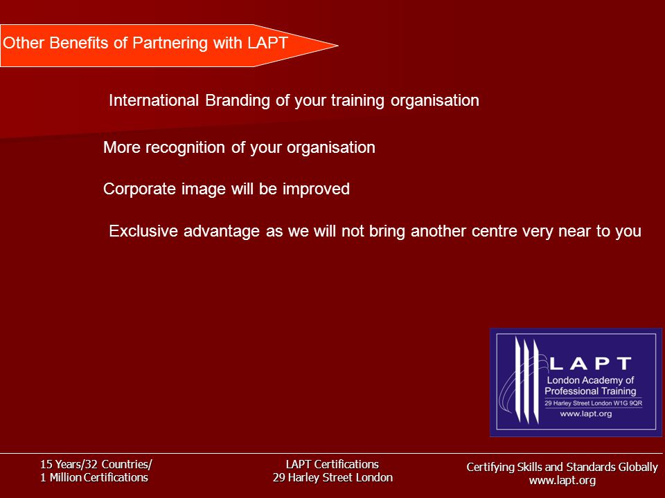 Certifying Skills and Standards Globally   15 Years/32 Countries/ 1 Million Certifications LAPT Certifications 29 Harley Street London Other Benefits of Partnering with LAPT International Branding of your training organisation More recognition of your organisation Corporate image will be improved Exclusive advantage as we will not bring another centre very near to you
