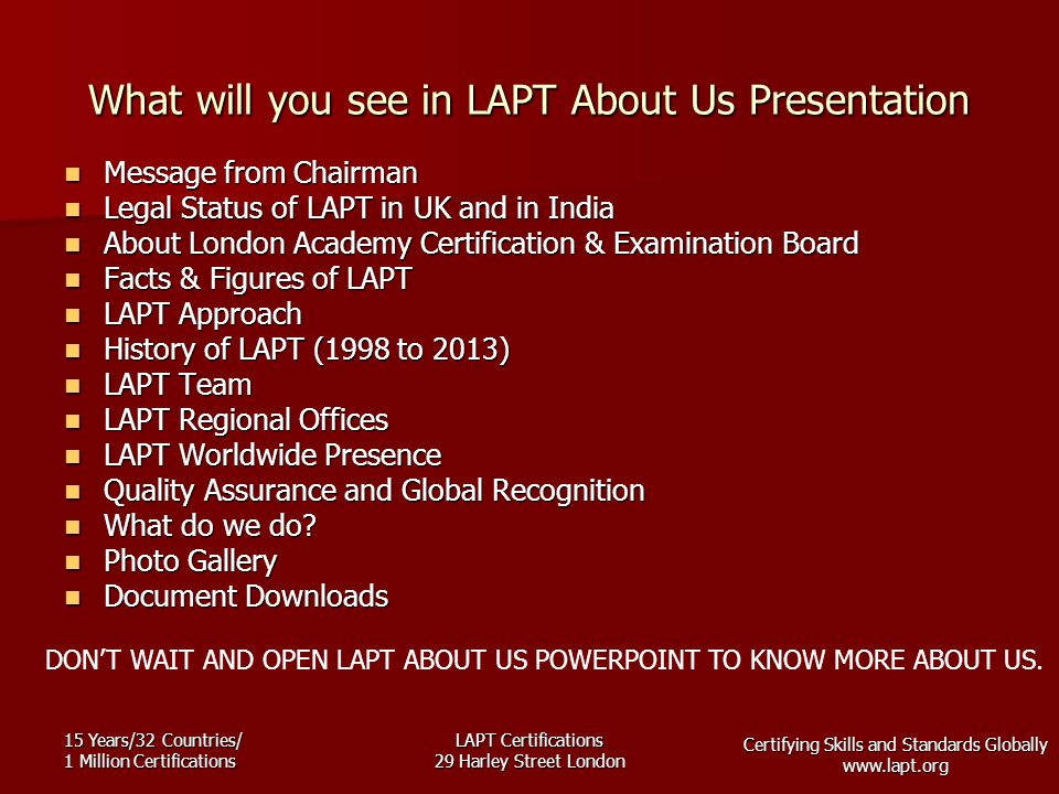 Certifying Skills and Standards Globally   15 Years/32 Countries/ 1 Million Certifications LAPT Certifications 29 Harley Street London What will you see in LAPT About Us Presentation Message from Chairman Message from Chairman Legal Status of LAPT in UK and in India Legal Status of LAPT in UK and in India About London Academy Certification & Examination Board About London Academy Certification & Examination Board Facts & Figures of LAPT Facts & Figures of LAPT LAPT Approach LAPT Approach History of LAPT (1998 to 2013) History of LAPT (1998 to 2013) LAPT Team LAPT Team LAPT Regional Offices LAPT Regional Offices LAPT Worldwide Presence LAPT Worldwide Presence Quality Assurance and Global Recognition Quality Assurance and Global Recognition What do we do.