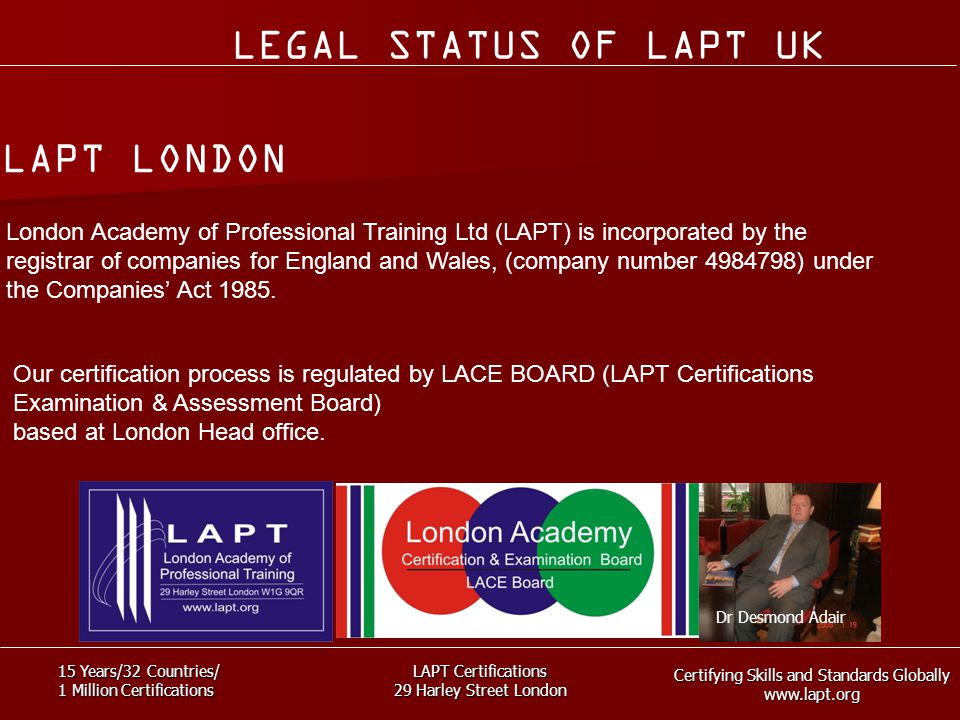 Certifying Skills and Standards Globally   15 Years/32 Countries/ 1 Million Certifications LAPT Certifications 29 Harley Street London London Academy of Professional Training Ltd (LAPT) is incorporated by the registrar of companies for England and Wales, (company number ) under the Companies’ Act 1985.