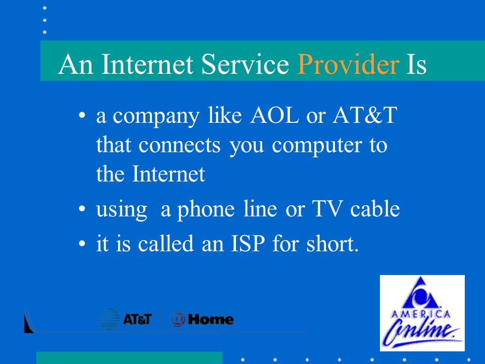 An Internet Service Provider Is a company like AOL or AT&T that connects you computer to the Internet using a phone line or TV cable it is called an ISP for short.