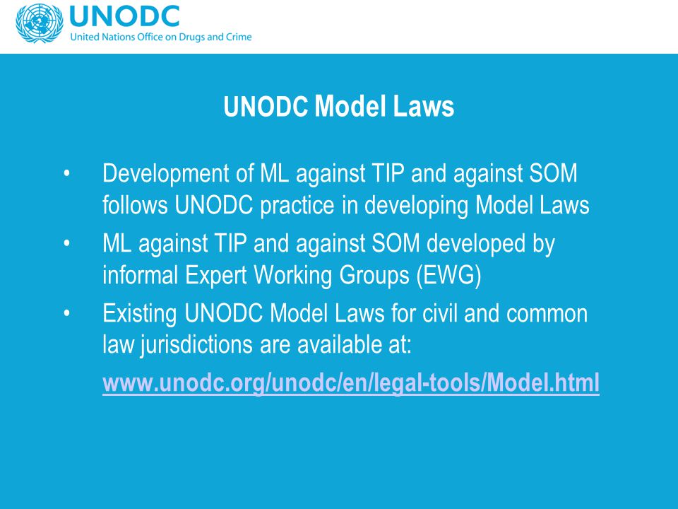 UNODC Model Laws Development of ML against TIP and against SOM follows UNODC practice in developing Model Laws ML against TIP and against SOM developed by informal Expert Working Groups (EWG) Existing UNODC Model Laws for civil and common law jurisdictions are available at: