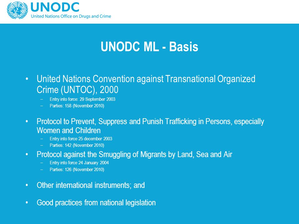 UNODC ML - Basis United Nations Convention against Transnational Organized Crime (UNTOC), 2000 –Entry into force: 29 September 2003 –Parties: 158 (November 2010) Protocol to Prevent, Suppress and Punish Trafficking in Persons, especially Women and Children –Entry into force 25 december 2003 –Parties: 142 (November 2010) Protocol against the Smuggling of Migrants by Land, Sea and Air –Entry into force 24 January 2004 –Parties: 126 (November 2010) Other international instruments; and Good practices from national legislation