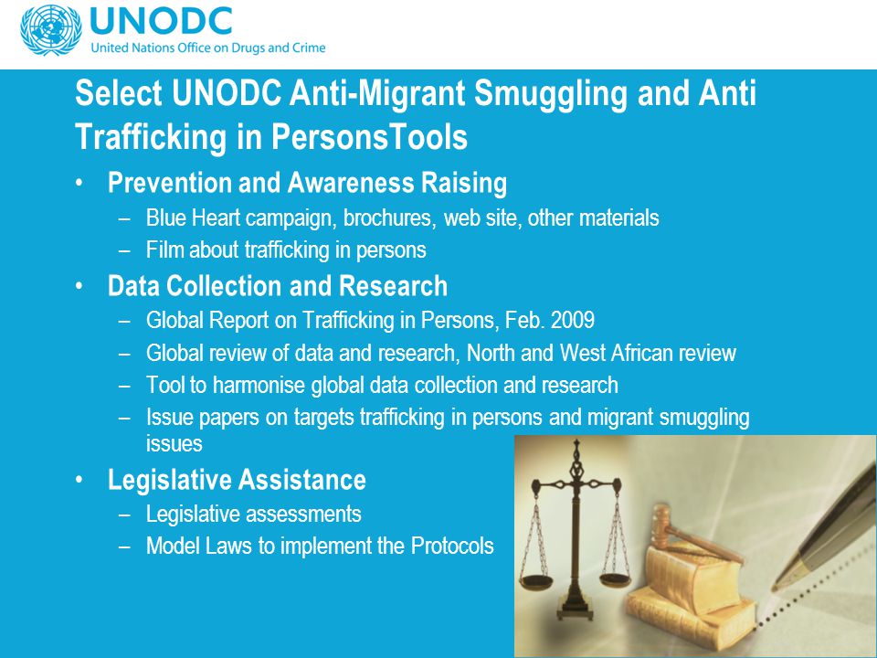 Select UNODC Anti-Migrant Smuggling and Anti Trafficking in PersonsTools Prevention and Awareness Raising –Blue Heart campaign, brochures, web site, other materials –Film about trafficking in persons Data Collection and Research –Global Report on Trafficking in Persons, Feb.