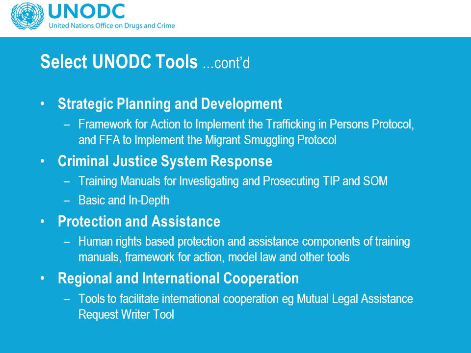 Select UNODC Tools...cont’d Strategic Planning and Development –Framework for Action to Implement the Trafficking in Persons Protocol, and FFA to Implement the Migrant Smuggling Protocol Criminal Justice System Response –Training Manuals for Investigating and Prosecuting TIP and SOM –Basic and In-Depth Protection and Assistance –Human rights based protection and assistance components of training manuals, framework for action, model law and other tools Regional and International Cooperation –Tools to facilitate international cooperation eg Mutual Legal Assistance Request Writer Tool