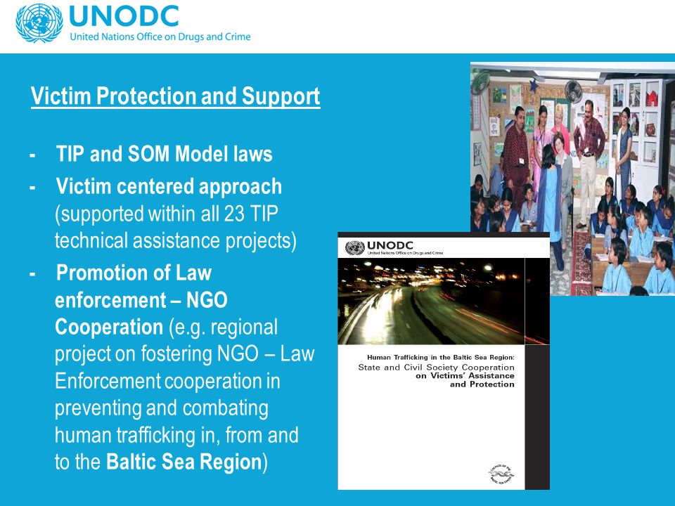 Victim Protection and Support - TIP and SOM Model laws - Victim centered approach (supported within all 23 TIP technical assistance projects) - Promotion of Law enforcement – NGO Cooperation (e.g.