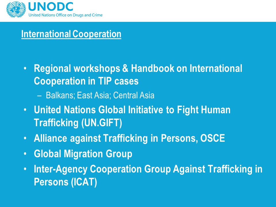 International Cooperation Regional workshops & Handbook on International Cooperation in TIP cases –Balkans; East Asia; Central Asia United Nations Global Initiative to Fight Human Trafficking (UN.GIFT) Alliance against Trafficking in Persons, OSCE Global Migration Group Inter-Agency Cooperation Group Against Trafficking in Persons (ICAT)
