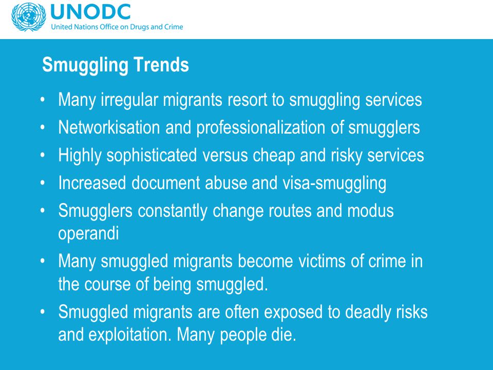 Smuggling Trends Many irregular migrants resort to smuggling services Networkisation and professionalization of smugglers Highly sophisticated versus cheap and risky services Increased document abuse and visa-smuggling Smugglers constantly change routes and modus operandi Many smuggled migrants become victims of crime in the course of being smuggled.