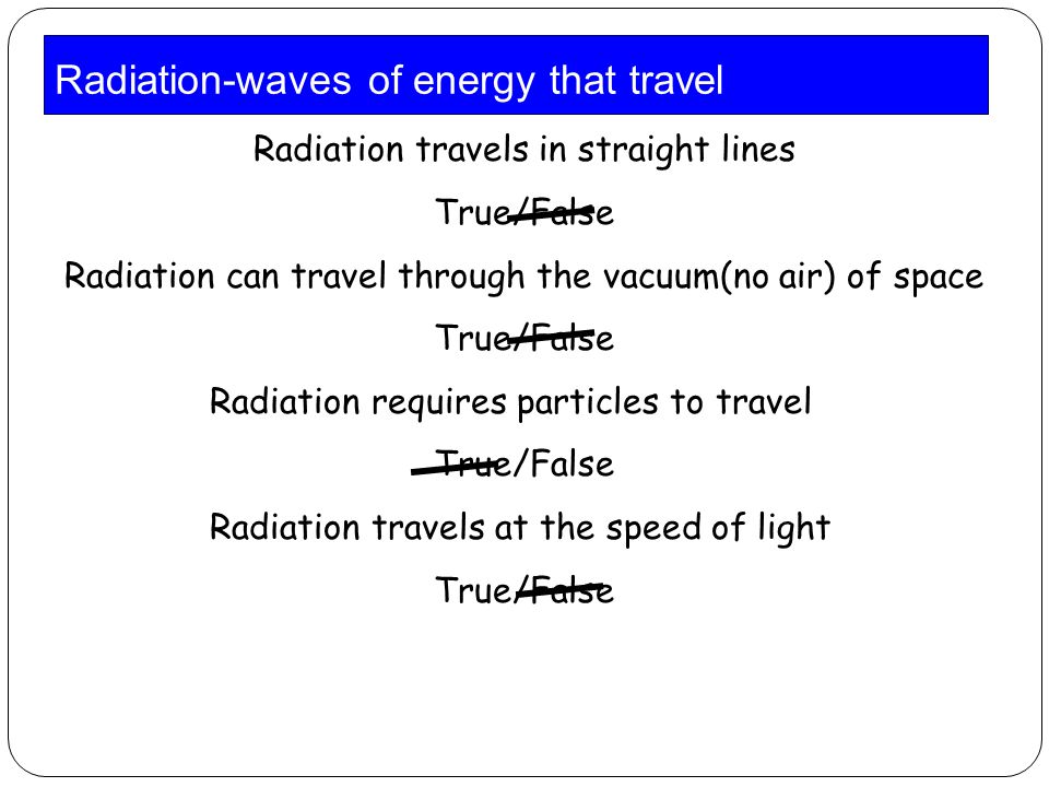 Radiation-waves of energy that travel Radiation travels in straight lines True/False Radiation can travel through the vacuum(no air) of space True/False Radiation requires particles to travel True/False Radiation travels at the speed of light True/False