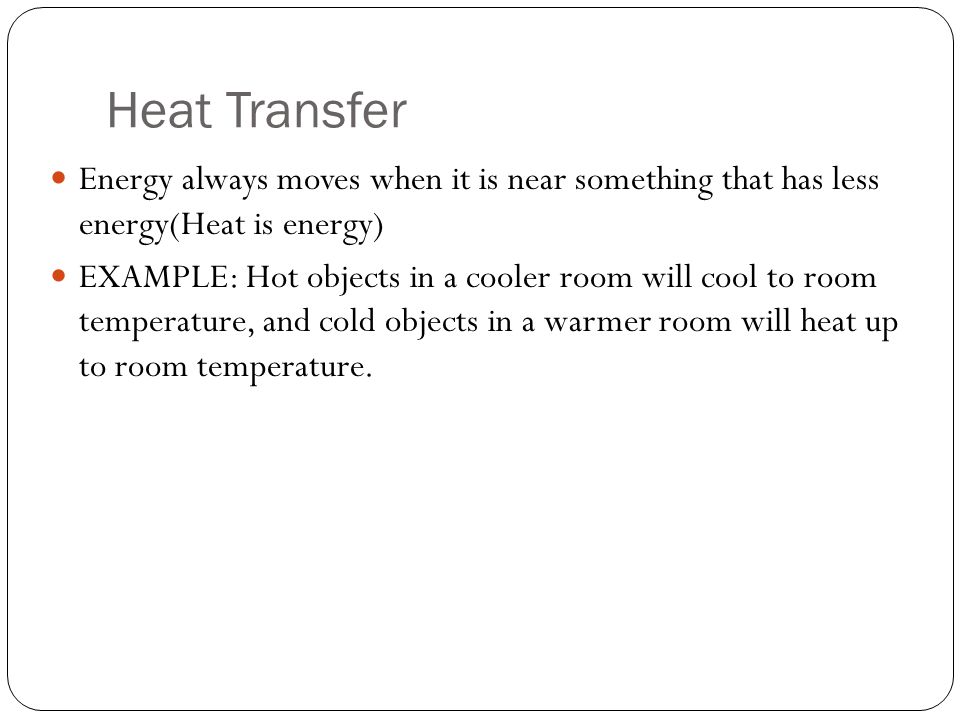 Heat Transfer Energy always moves when it is near something that has less energy(Heat is energy) EXAMPLE: Hot objects in a cooler room will cool to room temperature, and cold objects in a warmer room will heat up to room temperature.