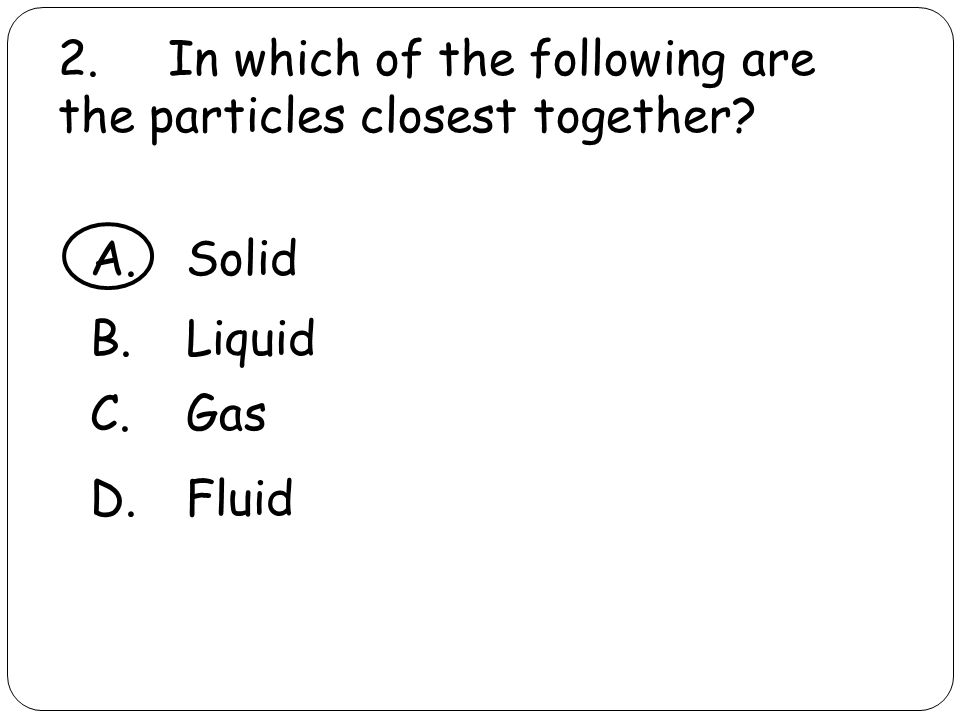 2. In which of the following are the particles closest together A.Solid B.Liquid C.Gas D.Fluid