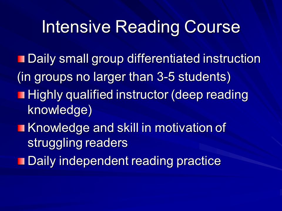 Intensive Reading Course No One size fits all approach In addition to English/language arts Severity of reading difficulties (as determined by assessment) dictates intensity Rule of thumb: –In need of decoding, fluency, vocabulary, and comprehension=90 minutes minimum –In need of vocabulary and comprehension=45 minutes minimum Lower teacher to student ratio (maximum of 15 is recommended)