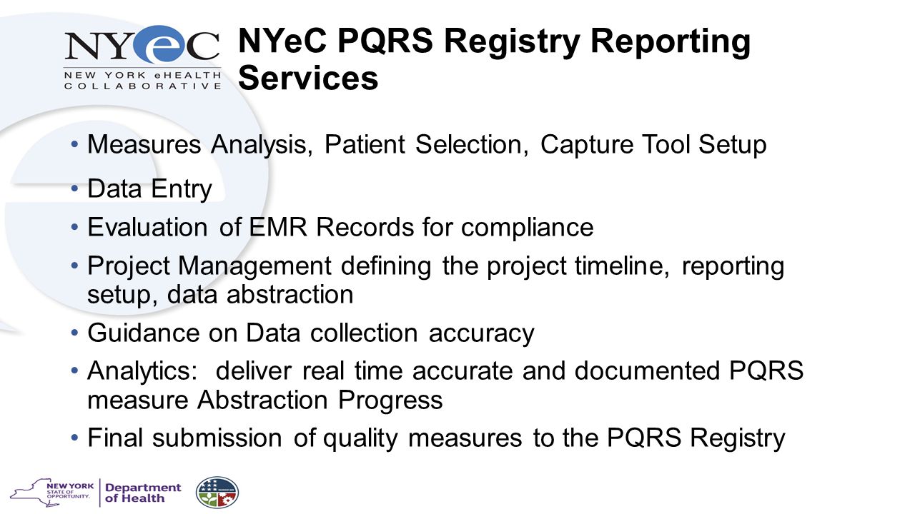 NYeC PQRS Registry Reporting Services Measures Analysis, Patient Selection, Capture Tool Setup Data Entry Evaluation of EMR Records for compliance Project Management defining the project timeline, reporting setup, data abstraction Guidance on Data collection accuracy Analytics: deliver real time accurate and documented PQRS measure Abstraction Progress Final submission of quality measures to the PQRS Registry