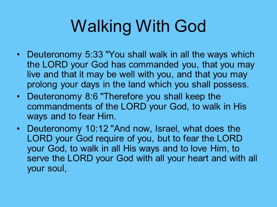 Walking With God Deuteronomy 5:33 You shall walk in all the ways which the LORD your God has commanded you, that you may live and that it may be well with you, and that you may prolong your days in the land which you shall possess.