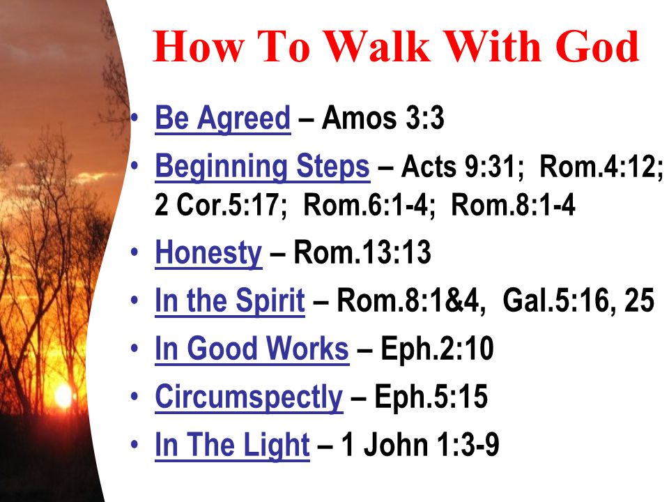 How To Walk With God Be Agreed – Amos 3:3 Beginning Steps – Acts 9:31; Rom.4:12; 2 Cor.5:17; Rom.6:1-4; Rom.8:1-4 Honesty – Rom.13:13 In the Spirit – Rom.8:1&4, Gal.5:16, 25 In Good Works – Eph.2:10 Circumspectly – Eph.5:15 In The Light – 1 John 1:3-9