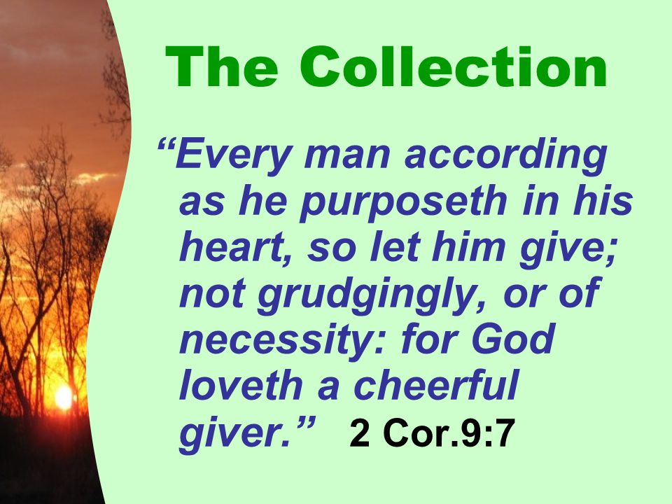 The Collection Every man according as he purposeth in his heart, so let him give; not grudgingly, or of necessity: for God loveth a cheerful giver. 2 Cor.9:7