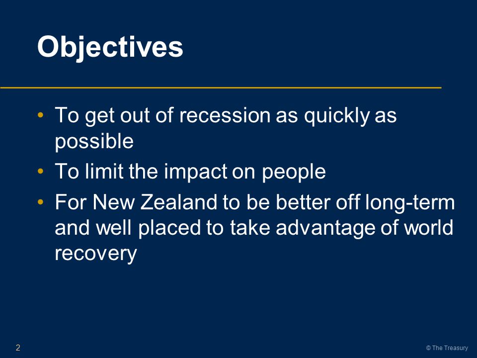 © The Treasury Objectives To get out of recession as quickly as possible To limit the impact on people For New Zealand to be better off long-term and well placed to take advantage of world recovery 2