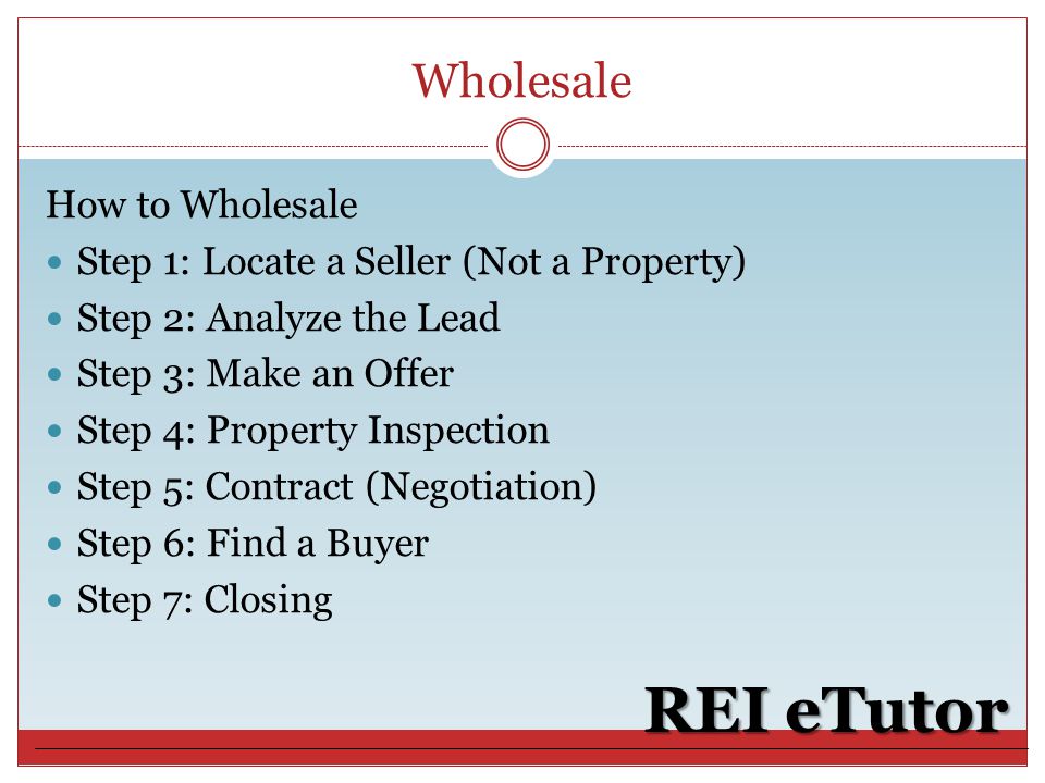 Wholesale REI eTutor How to Wholesale Step 1: Locate a Seller (Not a Property) Step 2: Analyze the Lead Step 3: Make an Offer Step 4: Property Inspection Step 5: Contract (Negotiation) Step 6: Find a Buyer Step 7: Closing