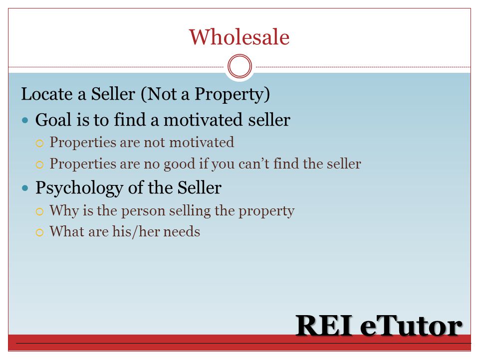 Wholesale REI eTutor Locate a Seller (Not a Property) Goal is to find a motivated seller  Properties are not motivated  Properties are no good if you can’t find the seller Psychology of the Seller  Why is the person selling the property  What are his/her needs