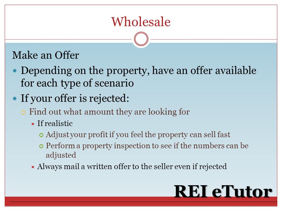 Wholesale REI eTutor Make an Offer Depending on the property, have an offer available for each type of scenario If your offer is rejected:  Find out what amount they are looking for  If realistic Adjust your profit if you feel the property can sell fast Perform a property inspection to see if the numbers can be adjusted  Always mail a written offer to the seller even if rejected