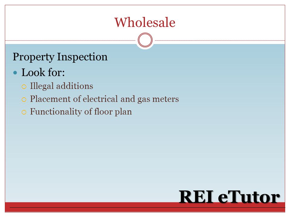Wholesale REI eTutor Property Inspection Look for:  Illegal additions  Placement of electrical and gas meters  Functionality of floor plan