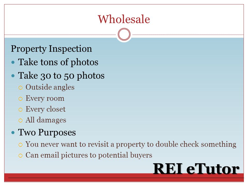 Wholesale REI eTutor Property Inspection Take tons of photos Take 30 to 50 photos  Outside angles  Every room  Every closet  All damages Two Purposes  You never want to revisit a property to double check something  Can  pictures to potential buyers