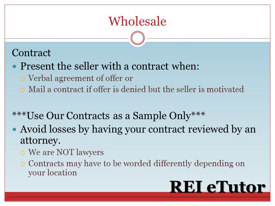 Wholesale REI eTutor Contract Present the seller with a contract when:  Verbal agreement of offer or  Mail a contract if offer is denied but the seller is motivated ***Use Our Contracts as a Sample Only*** Avoid losses by having your contract reviewed by an attorney.