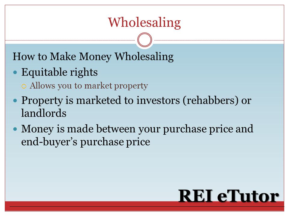 Wholesaling REI eTutor How to Make Money Wholesaling Equitable rights  Allows you to market property Property is marketed to investors (rehabbers) or landlords Money is made between your purchase price and end-buyer’s purchase price