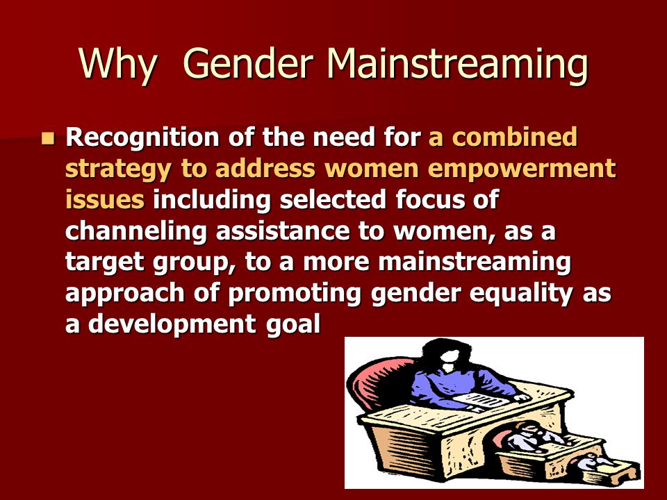 Why Gender Mainstreaming Recognition of the need for a combined strategy to address women empowerment issues including selected focus of channeling assistance to women, as a target group, to a more mainstreaming approach of promoting gender equality as a development goal Recognition of the need for a combined strategy to address women empowerment issues including selected focus of channeling assistance to women, as a target group, to a more mainstreaming approach of promoting gender equality as a development goal