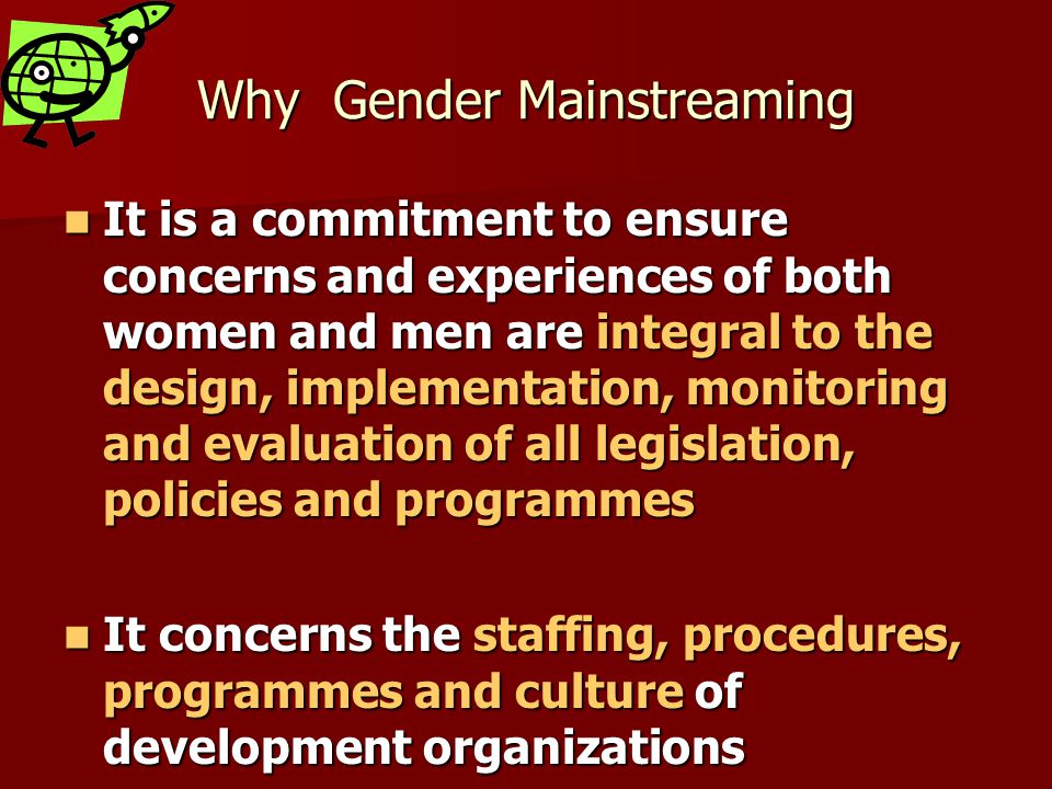 Why Gender Mainstreaming It is a commitment to ensure concerns and experiences of both women and men are integral to the design, implementation, monitoring and evaluation of all legislation, policies and programmes It is a commitment to ensure concerns and experiences of both women and men are integral to the design, implementation, monitoring and evaluation of all legislation, policies and programmes It concerns the staffing, procedures, programmes and culture of development organizations It concerns the staffing, procedures, programmes and culture of development organizations